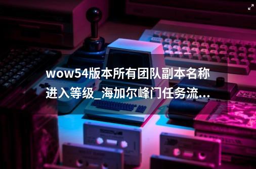 wow5.4版本所有团队副本名称进入等级_海加尔峰门任务流程-第1张-游戏信息-泓泰