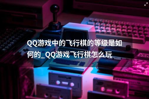 QQ游戏中的飞行棋的等级是如何的?_QQ游戏飞行棋怎么玩-第1张-游戏信息-泓泰