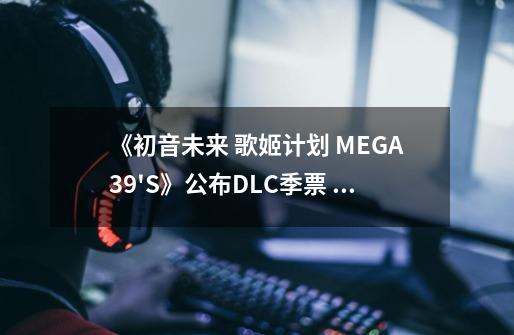 《初音未来 歌姬计划 MEGA39'S》公布DLC季票 包含6个追加曲包-第1张-游戏信息-泓泰