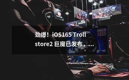 劲爆！iOS16.5 Trollstore2 巨魔已发布，权限拉满-第1张-游戏信息-泓泰