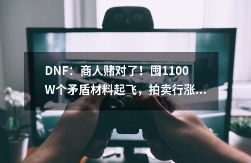 DNF：商人赌对了！囤1100W个矛盾材料起飞，拍卖行涨了2倍-第1张-游戏信息-泓泰