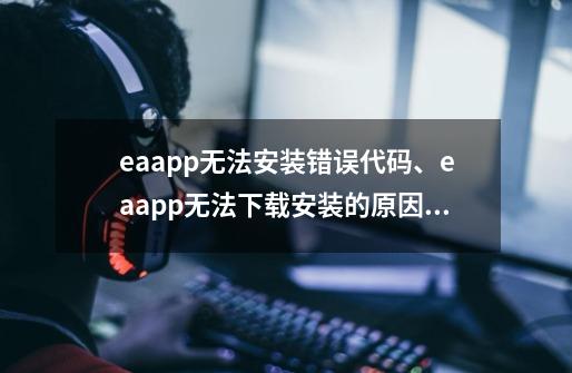 eaapp无法安装错误代码、eaapp无法下载安装的原因及解决办法介绍-第1张-游戏信息-泓泰