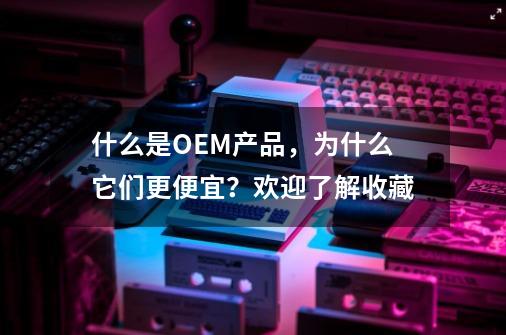 什么是OEM产品，为什么它们更便宜？欢迎了解收藏-第1张-游戏信息-泓泰