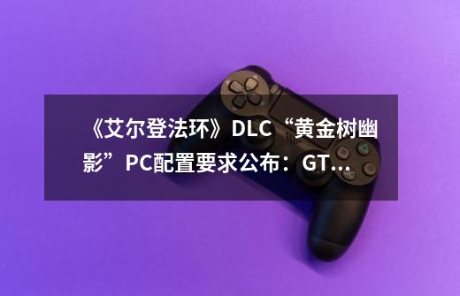 《艾尔登法环》DLC“黄金树幽影”PC配置要求公布：GTX 1060 3GB显卡起步-第1张-游戏信息-泓泰