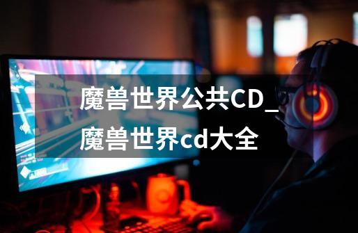 魔兽世界公共CD_魔兽世界cd大全-第1张-游戏信息-泓泰