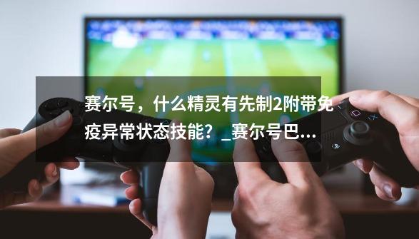 赛尔号，什么精灵有先制+2附带免疫异常状态技能？_赛尔号巴索尔打法-第1张-游戏信息-泓泰