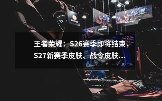 王者荣耀：S26赛季即将结束，S27新赛季皮肤、战令皮肤爆料-第1张-游戏信息-泓泰