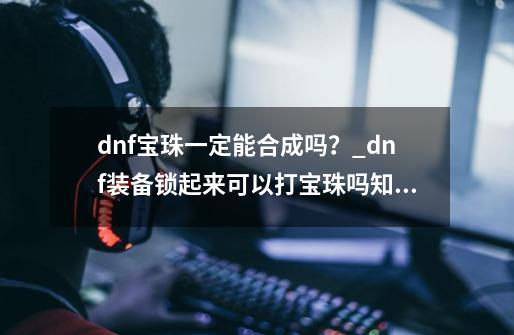 dnf宝珠一定能合成吗？_dnf装备锁起来可以打宝珠吗知乎-第1张-游戏信息-泓泰