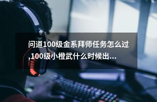 问道100级金系拜师任务怎么过,100级小橙武什么时候出的-第1张-游戏信息-泓泰