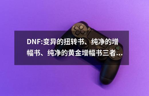 DNF:变异的扭转书、纯净的增幅书、纯净的黄金增幅书三者的区别-第1张-游戏信息-泓泰