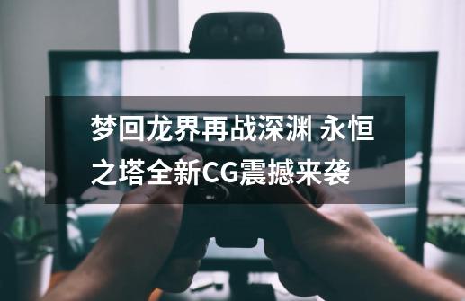 梦回龙界再战深渊 永恒之塔全新CG震撼来袭-第1张-游戏信息-泓泰