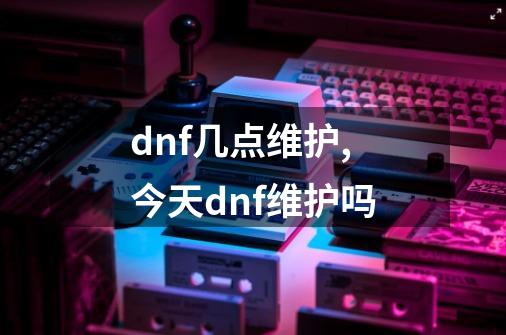 dnf几点维护,今天dnf维护吗-第1张-游戏信息-泓泰