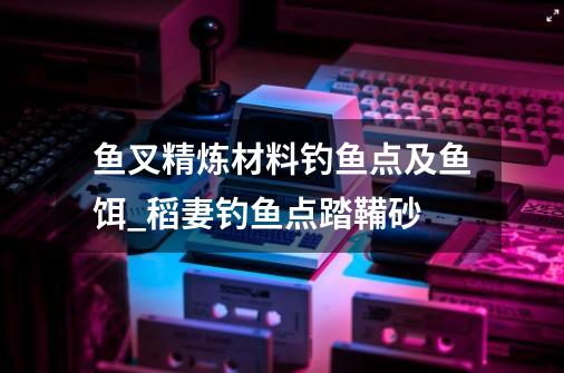 鱼叉精炼材料钓鱼点及鱼饵_稻妻钓鱼点踏鞴砂-第1张-游戏信息-泓泰