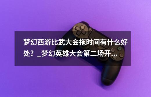 梦幻西游比武大会拖时间有什么好处？_梦幻英雄大会第二场开始时间-第1张-游戏信息-泓泰