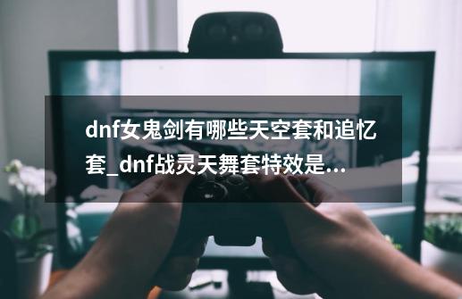 dnf女鬼剑有哪些天空套和追忆套_dnf战灵天舞套特效是什么-第1张-游戏信息-泓泰