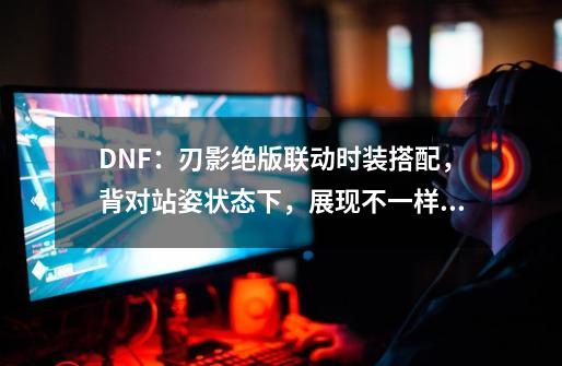 DNF：刃影绝版联动时装搭配，背对站姿状态下，展现不一样风格-第1张-游戏信息-泓泰