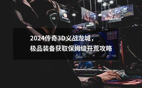 2024传奇3D义战龙城，极品装备获取保姆级开荒攻略-第1张-游戏信息-泓泰