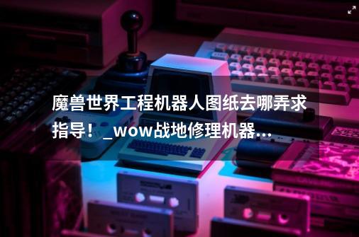 魔兽世界工程机器人图纸去哪弄求指导！_wow战地修理机器人110g-第1张-游戏信息-泓泰