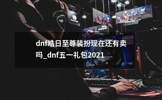 dnf皓日至尊装扮现在还有卖吗_dnf五一礼包2021-第1张-游戏信息-泓泰