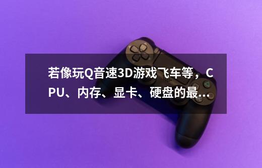 若像玩Q音速3D游戏飞车等，CPU、内存、显卡、硬盘的最低要求是？要具体【参数】谢谢！_极品飞车15配置高吗-第1张-游戏信息-泓泰