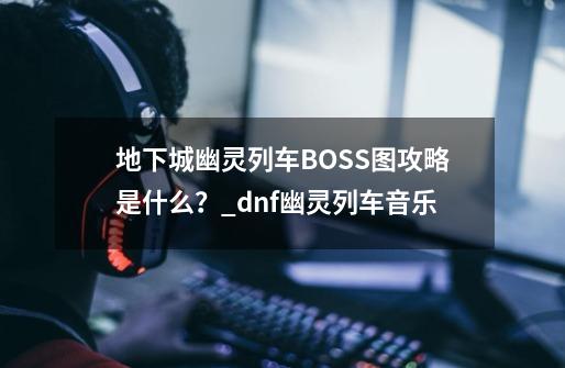 地下城幽灵列车BOSS图攻略是什么？_dnf幽灵列车音乐-第1张-游戏信息-泓泰