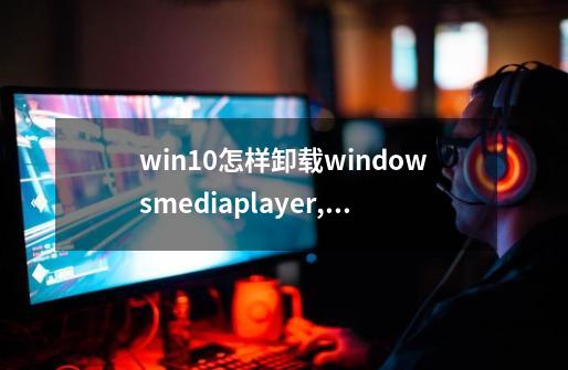 win10怎样卸载windowsmediaplayer,windowsmediaplayer-第1张-游戏信息-泓泰