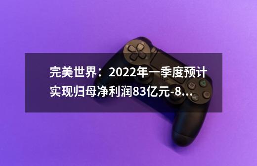 完美世界：2022年一季度预计实现归母净利润8.3亿元-8.5亿元 同比上升79%-83%-第1张-游戏信息-泓泰