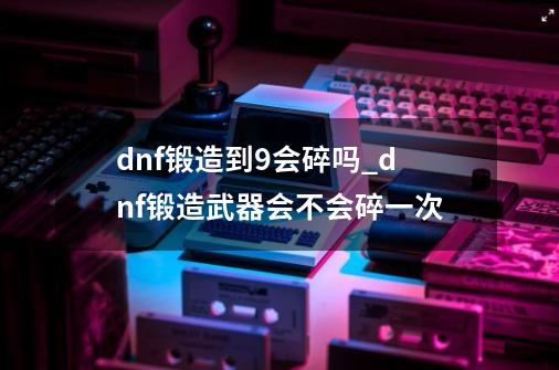 dnf锻造到9会碎吗_dnf锻造武器会不会碎一次-第1张-游戏信息-泓泰