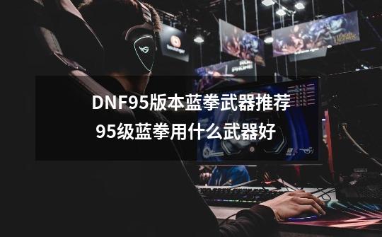 DNF95版本蓝拳武器推荐 95级蓝拳用什么武器好-第1张-游戏信息-泓泰