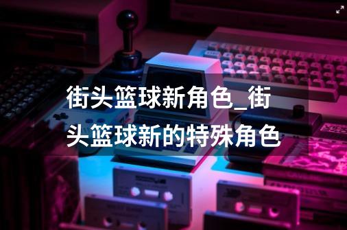 街头篮球新角色_街头篮球新的特殊角色-第1张-游戏信息-泓泰