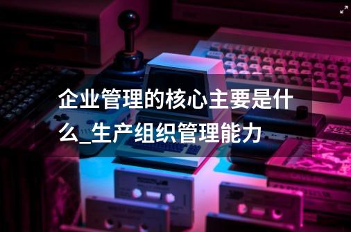 企业管理的核心主要是什么_生产组织管理能力-第1张-游戏信息-泓泰