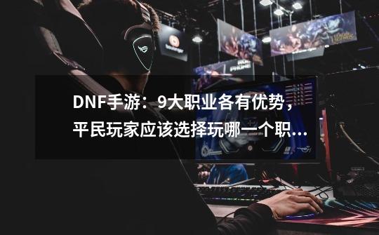 DNF手游：9大职业各有优势，平民玩家应该选择玩哪一个职业？-第1张-游戏信息-泓泰