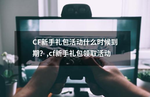 CF新手礼包活动什么时候到期？,cf新手礼包领取活动-第1张-游戏信息-泓泰