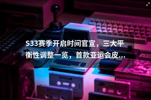 S33赛季开启时间官宣，三大平衡性调整一览，首款亚运会皮肤曝光-第1张-游戏信息-泓泰