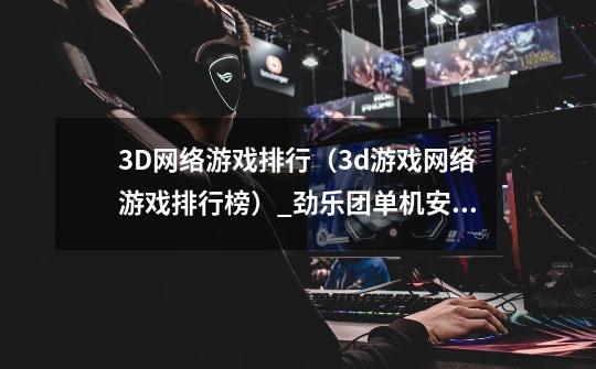 3D网络游戏排行（3d游戏网络游戏排行榜）_劲乐团单机安卓版-第1张-游戏信息-泓泰