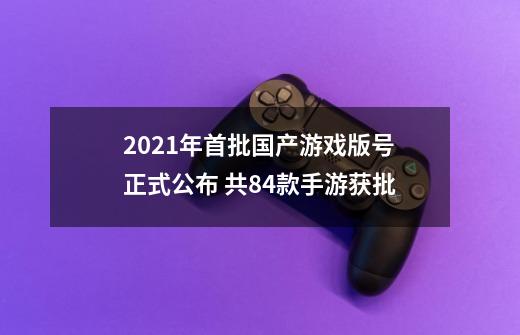 2021年首批国产游戏版号正式公布 共84款手游获批-第1张-游戏信息-泓泰