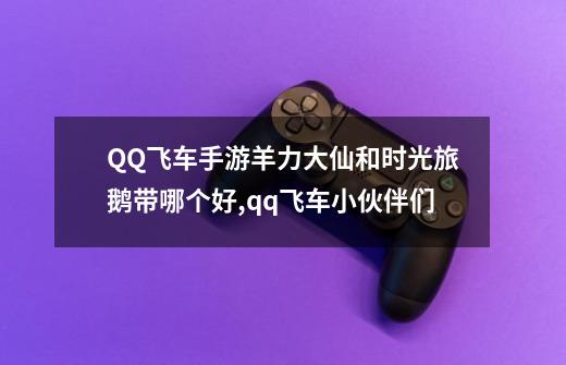 QQ飞车手游羊力大仙和时光旅鹅带哪个好,qq飞车小伙伴们-第1张-游戏信息-泓泰