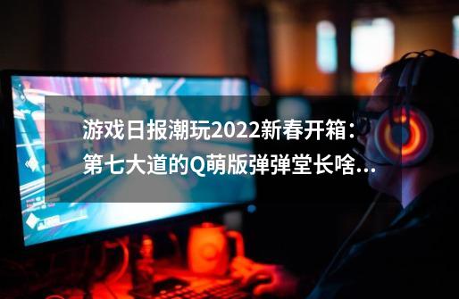 游戏日报潮玩2022新春开箱：第七大道的Q萌版弹弹堂长啥样？-第1张-游戏信息-泓泰