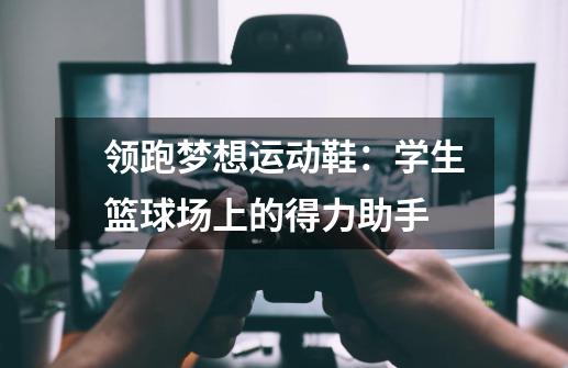 领跑梦想运动鞋：学生篮球场上的得力助手-第1张-游戏信息-泓泰