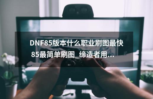 DNF85版本什么职业刷图最快 85最简单刷图_缔造者用什么武器-第1张-游戏信息-泓泰