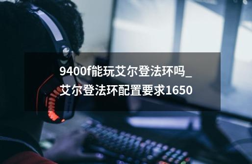 9400f能玩艾尔登法环吗_艾尔登法环配置要求1650-第1张-游戏信息-泓泰