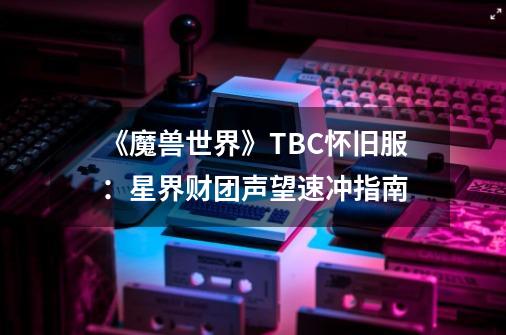 《魔兽世界》TBC怀旧服：星界财团声望速冲指南-第1张-游戏信息-泓泰