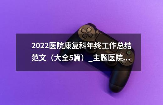 2022医院康复科年终工作总结范文（大全5篇）_主题医院医生培训多久出专家-第1张-游戏信息-泓泰