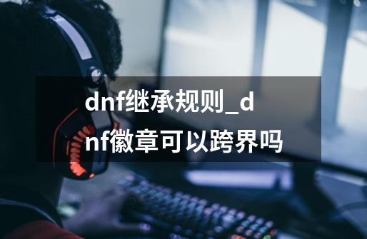 dnf继承规则_dnf徽章可以跨界吗-第1张-游戏信息-泓泰