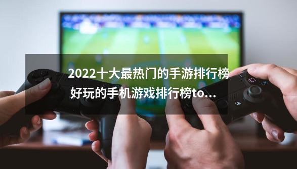 2022十大最热门的手游排行榜 好玩的手机游戏排行榜top10_手机游戏排行榜前十名-第1张-游戏信息-泓泰