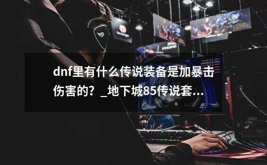 dnf里有什么传说装备是加暴击伤害的？_地下城85传说套装排行-第1张-游戏信息-泓泰