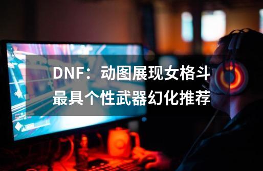 DNF：动图展现女格斗最具个性武器幻化推荐-第1张-游戏信息-泓泰