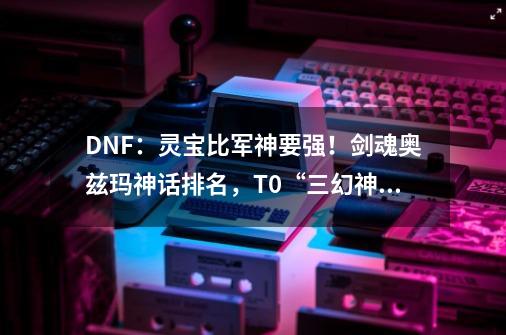 DNF：灵宝比军神要强！剑魂奥兹玛神话排名，T0“三幻神”出现-第1张-游戏信息-泓泰