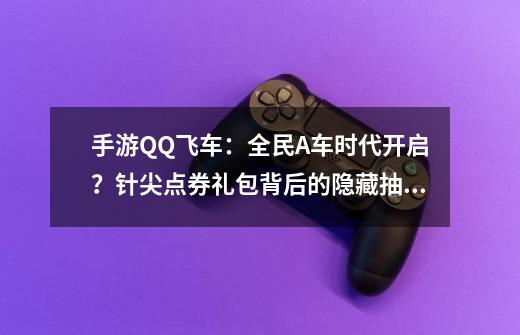 手游QQ飞车：全民A车时代开启？针尖点券礼包背后的隐藏抽奖套路-第1张-游戏信息-泓泰