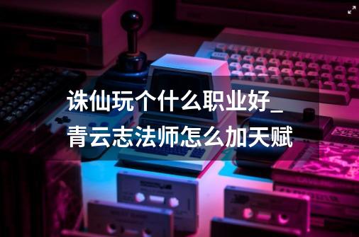 诛仙玩个什么职业好_青云志法师怎么加天赋-第1张-游戏信息-泓泰